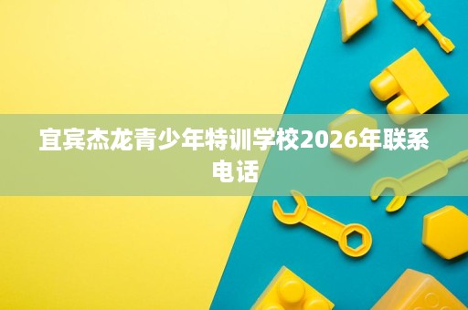 宜宾杰龙青少年特训学校2026年联系电话 宜宾杰龙青少年特训学校2026年联系电话