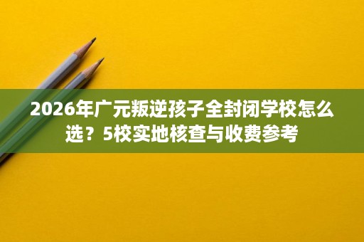 2026年广元叛逆孩子全封闭学校怎么选?5校实地核查与收费参考 2026年广元叛逆孩子全封闭学校怎么选?5校实地核查与收费参考