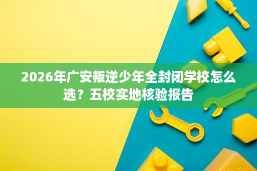 2026年广安叛逆少年全封闭学校怎么选？五校实地核验报告