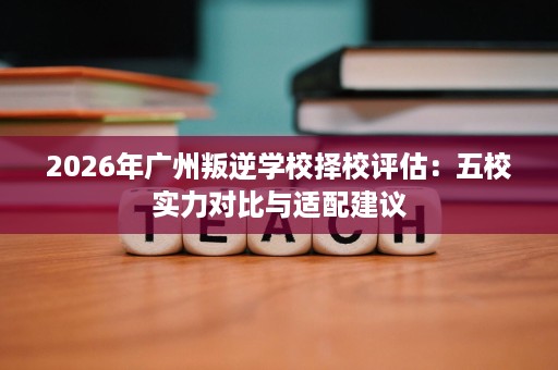 2026年广州叛逆学校择校评估:五校实力对比与适配建议 2026年广州叛逆学校择校评估:五校实力对比与适配建议