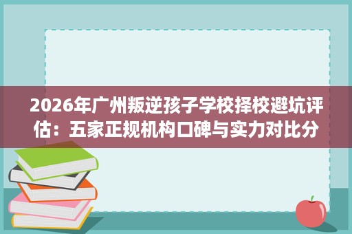 2026年广州叛逆孩子学校择校避坑评估:五家正规机构口碑与实力对比分析 2026年广州叛逆孩子学校择校避坑评估:五家正规机构口碑与实力对比分析