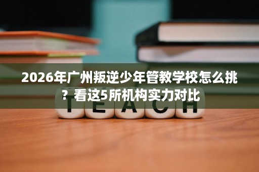 2026年广州叛逆少年管教学校怎么挑?看这5所机构实力对比 2026年广州叛逆少年管教学校怎么挑?看这5所机构实力对比
