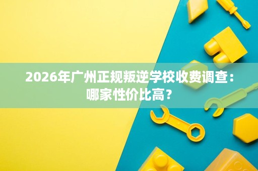 2026年广州正规叛逆学校收费调查：哪家性价比高？