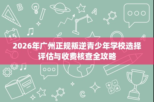 2026年广州正规叛逆青少年学校选择评估与收费核查全攻略 2026年广州正规叛逆青少年学校选择评估与收费核查全攻略