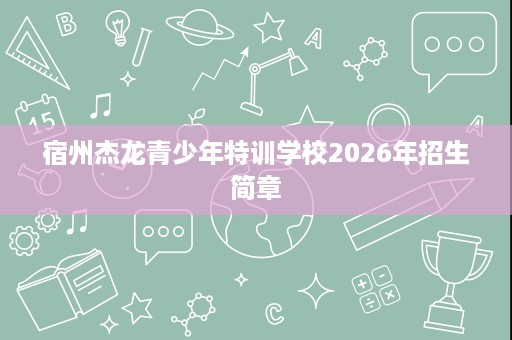 宿州杰龙青少年特训学校2026年招生简章 宿州杰龙青少年特训学校2026年招生简章
