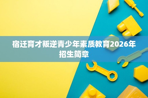 宿迁育才叛逆青少年素质教育2026年招生简章 宿迁育才叛逆青少年素质教育2026年招生简章