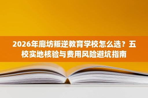 2026年廊坊叛逆教育学校怎么选?五校实地核验与费用风险避坑指南 2026年廊坊叛逆教育学校怎么选?五校实地核验与费用风险避坑指南