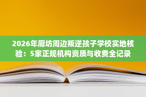 2026年廊坊周边叛逆孩子学校实地核验:5家正规机构资质与收费全记录 2026年廊坊周边叛逆孩子学校实地核验:5家正规机构资质与收费全记录