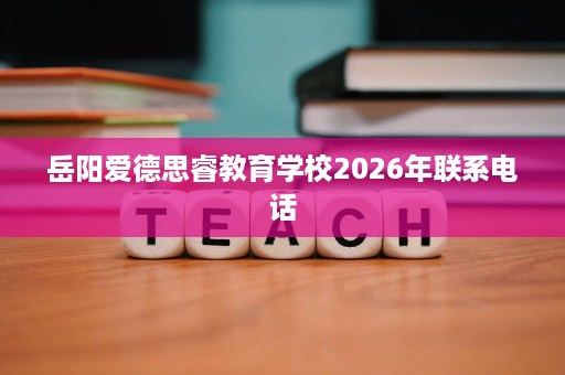 岳阳爱德思睿教育学校2026年联系电话 岳阳爱德思睿教育学校2026年联系电话