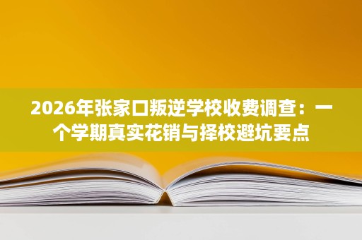 2026年张家口叛逆学校收费调查:一个学期真实花销与择校避坑要点 2026年张家口叛逆学校收费调查:一个学期真实花销与择校避坑要点