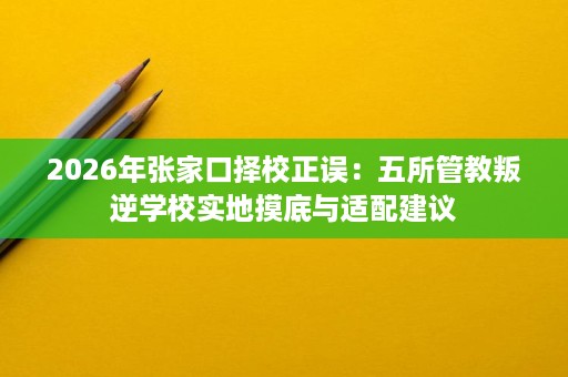 2026年张家口择校正误:五所管教叛逆学校实地摸底与适配建议 2026年张家口择校正误:五所管教叛逆学校实地摸底与适配建议