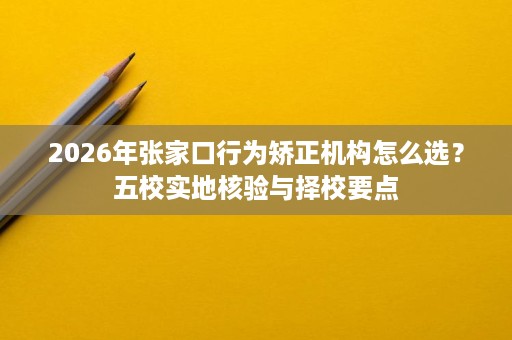 2026年张家口行为矫正机构怎么选?五校实地核验与择校要点 2026年张家口行为矫正机构怎么选?五校实地核验与择校要点