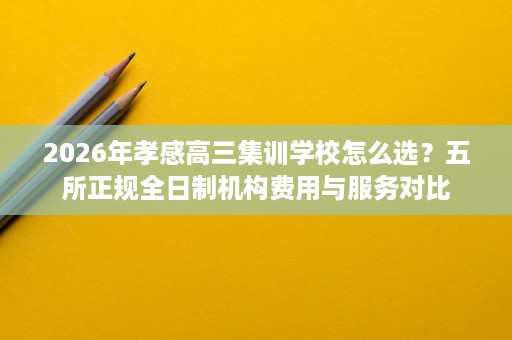 2026年孝感高三集训学校怎么选?五所正规全日制机构费用与服务对比 2026年孝感高三集训学校怎么选?五所正规全日制机构费用与服务对比