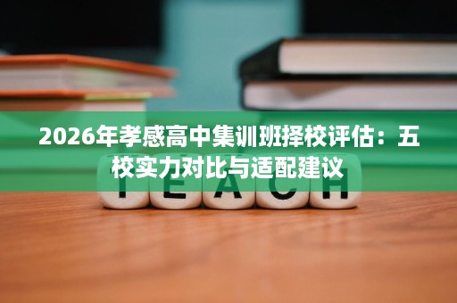 2026年孝感高中集训班择校评估:五校实力对比与适配建议 2026年孝感高中集训班择校评估:五校实力对比与适配建议