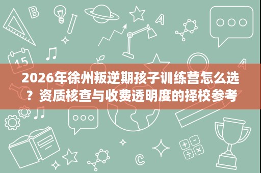 2026年徐州叛逆期孩子训练营怎么选?资质核查与收费透明度的择校参考 2026年徐州叛逆期孩子训练营怎么选?资质核查与收费透明度的择校参考