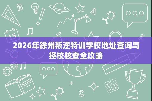 2026年徐州叛逆特训学校地址查询与择校核查全攻略 2026年徐州叛逆特训学校地址查询与择校核查全攻略