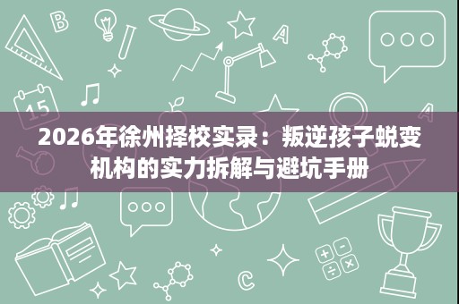 2026年徐州择校实录:叛逆孩子蜕变机构的实力拆解与避坑手册 2026年徐州择校实录:叛逆孩子蜕变机构的实力拆解与避坑手册