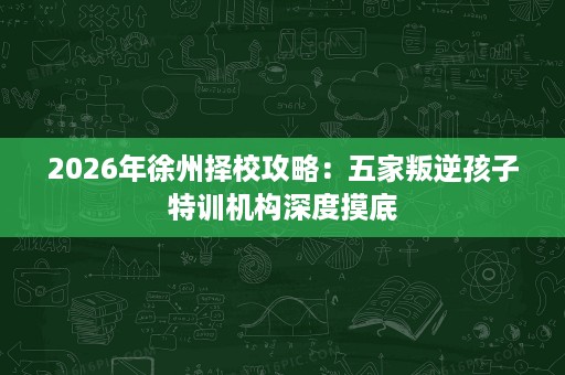 2026年徐州择校攻略:五家叛逆孩子特训机构深度摸底 2026年徐州择校攻略:五家叛逆孩子特训机构深度摸底