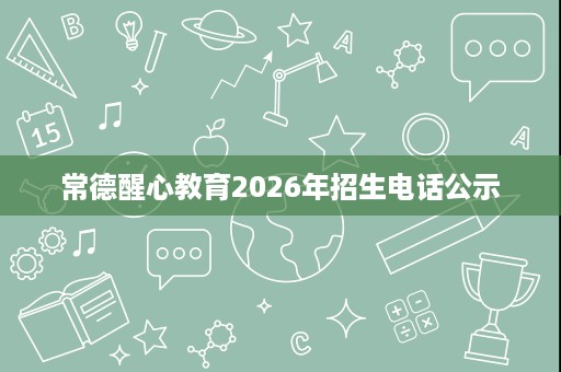 常德醒心教育2026年招生电话公示 常德醒心教育2026年招生电话公示