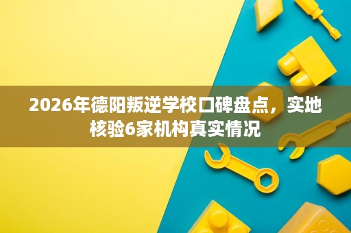 2026年德阳叛逆学校口碑盘点，实地核验6家机构真实情况