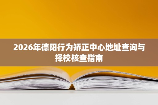 2026年德阳行为矫正中心地址查询与择校核查指南 2026年德阳行为矫正中心地址查询与择校核查指南