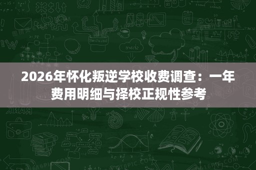 2026年怀化叛逆学校收费调查:一年费用明细与择校正规性参考 2026年怀化叛逆学校收费调查:一年费用明细与择校正规性参考