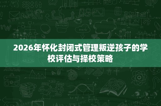 2026年怀化封闭式管理叛逆孩子的学校评估与择校策略 2026年怀化封闭式管理叛逆孩子的学校评估与择校策略