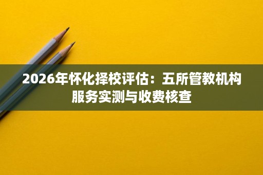 2026年怀化择校评估:五所管教机构服务实测与收费核查 2026年怀化择校评估:五所管教机构服务实测与收费核查