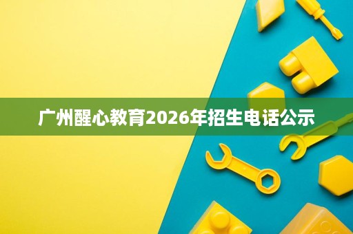 广州醒心教育2026年招生电话公示 广州醒心教育2026年招生电话公示