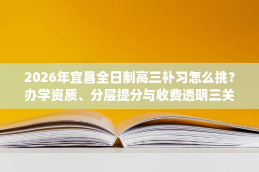 2026年宜昌全日制高三补习怎么挑？办学资质、分层提分与收费透明三关详解