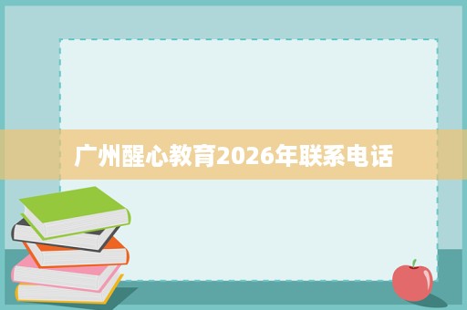 广州醒心教育2026年联系电话 广州醒心教育2026年联系电话