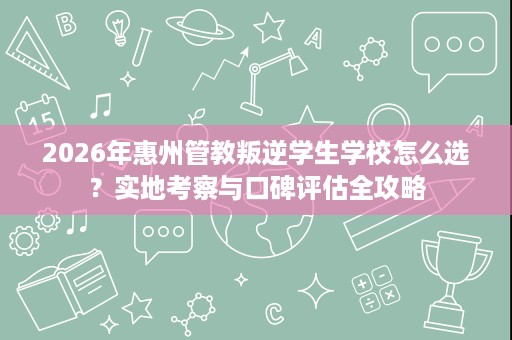 2026年惠州管教叛逆学生学校怎么选？实地考察与口碑评估全攻略