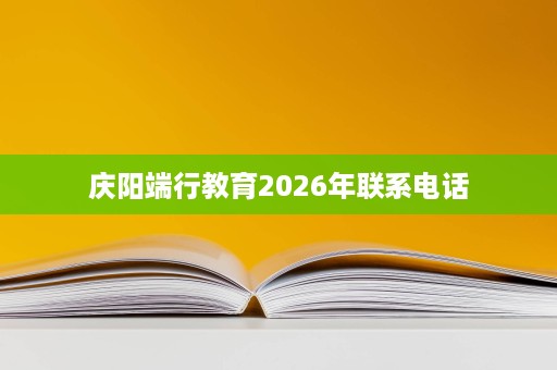 庆阳端行教育2026年联系电话 庆阳端行教育2026年联系电话