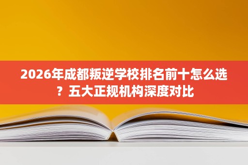 2026年成都叛逆学校排名前十怎么选?五大正规机构深度对比 2026年成都叛逆学校排名前十怎么选?五大正规机构深度对比