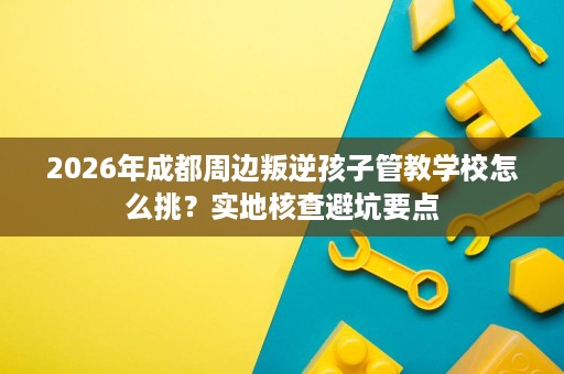 2026年成都周边叛逆孩子管教学校怎么挑?实地核查避坑要点 2026年成都周边叛逆孩子管教学校怎么挑?实地核查避坑要点