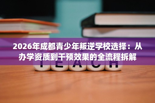 2026年成都青少年叛逆学校选择:从办学资质到干预效果的全流程拆解 2026年成都青少年叛逆学校选择:从办学资质到干预效果的全流程拆解
