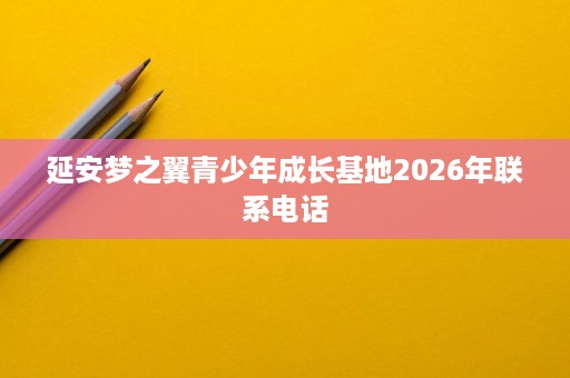 延安梦之翼青少年成长基地2026年联系电话 延安梦之翼青少年成长基地2026年联系电话