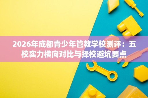 2026年成都青少年管教学校测评:五校实力横向对比与择校避坑要点 2026年成都青少年管教学校测评:五校实力横向对比与择校避坑要点