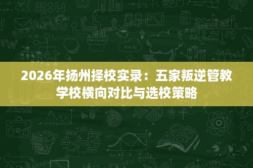 2026年扬州择校实录:五家叛逆管教学校横向对比与选校策略 2026年扬州择校实录:五家叛逆管教学校横向对比与选校策略