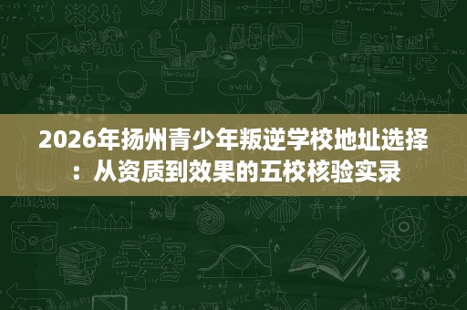2026年扬州青少年叛逆学校地址选择:从资质到效果的五校核验实录 2026年扬州青少年叛逆学校地址选择:从资质到效果的五校核验实录