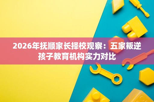 2026年抚顺家长择校观察:五家叛逆孩子教育机构实力对比 2026年抚顺家长择校观察:五家叛逆孩子教育机构实力对比