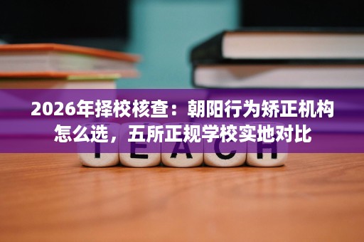 2026年择校核查:朝阳行为矫正机构怎么选,五所正规学校实地对比 2026年择校核查:朝阳行为矫正机构怎么选,五所正规学校实地对比