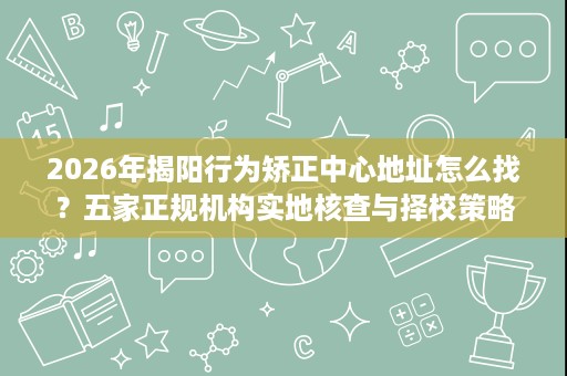 2026年揭阳行为矫正中心地址怎么找?五家正规机构实地核查与择校策略 2026年揭阳行为矫正中心地址怎么找?五家正规机构实地核查与择校策略