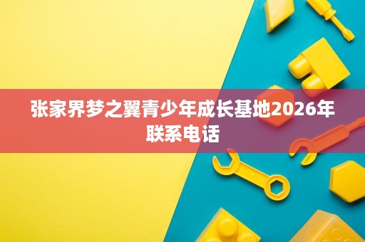 张家界梦之翼青少年成长基地2026年联系电话 张家界梦之翼青少年成长基地2026年联系电话