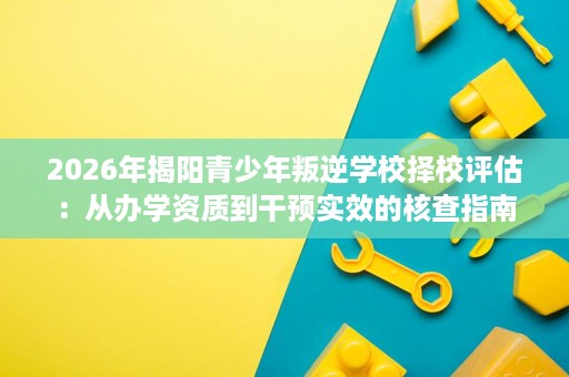 2026年揭阳青少年叛逆学校择校评估：从办学资质到干预实效的核查指南