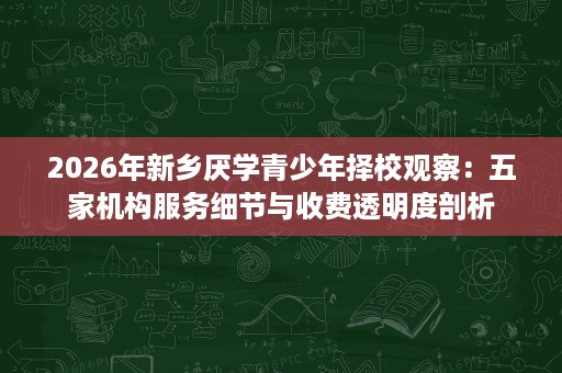 2026年新乡厌学青少年择校观察:五家机构服务细节与收费透明度剖析 2026年新乡厌学青少年择校观察:五家机构服务细节与收费透明度剖析