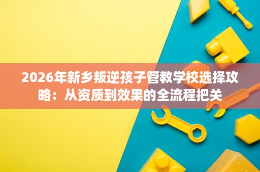 2026年新乡叛逆孩子管教学校选择攻略:从资质到效果的全流程把关 2026年新乡叛逆孩子管教学校选择攻略:从资质到效果的全流程把关