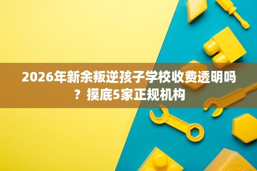 2026年新余叛逆孩子学校收费透明吗?摸底5家正规机构 2026年新余叛逆孩子学校收费透明吗?摸底5家正规机构
