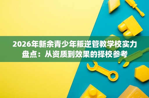 2026年新余青少年叛逆管教学校实力盘点:从资质到效果的择校参考 2026年新余青少年叛逆管教学校实力盘点:从资质到效果的择校参考