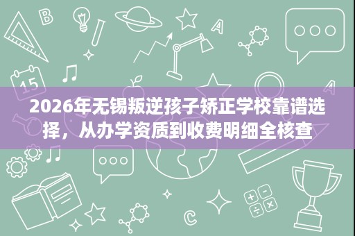 2026年无锡叛逆孩子矫正学校靠谱选择,从办学资质到收费明细全核查 2026年无锡叛逆孩子矫正学校靠谱选择,从办学资质到收费明细全核查